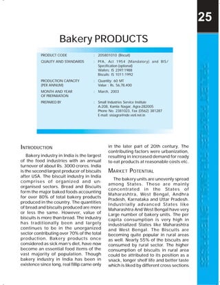 Bakery PRODUCTS
PRODUCT CODE : 205801010 (Biscuit)
QUALITY AND STANDARDS : PFA, Act 1954 (Mandatory) and BIS/
Specification (optional)
Wafers: IS 2397:1988
Biscuits: IS 1011:1992
PRODUCTION CAPACITY : Quantity: 60 MT
(PER ANNUM) Value : Rs. 56,78,400
MONTH AND YEAR : March, 2003
OF PREPARATION
PREPARED BY : Small Industries Service Institute
A-208, Kamla Nagar, Agra-282005
Phone No. 2381023, Fax (0562) 381287
E-mail: sisiagra@nde.vsnl.net.in
INTRODUCTION
Bakery industry in India is the largest
of the food industries with an annual
turnover of about Rs. 3000 crores. India
is the second largest producer of biscuits
after USA. The biscuit industry in India
comprises of organized and un-
organised sectors. Bread and Biscuits
form the major baked foods accounting
for over 80% of total bakery products
produced in the country. The quantities
of bread and biscuits produced are more
or less the same. However, value of
biscuits is more than bread. The industry
has traditionally been and largely
continues to be in the unorganized
sector contributing over 70% of the total
production. Bakery products once
considered as sick man’s diet, have now
become an essential food items of the
vast majority of population. Though
bakery industry in India has been in
existence since long, real fillip came only
in the later part of 20th century. The
contributing factors were urbanization,
resulting in increased demand for ready
to eat products at reasonable costs etc.
MARKET POTENTIAL
The bakery units are unevenly spread
among States. These are mainly
concentrated in the States of
Maharashtra, West Bengal, Andhra
Pradesh, Karnataka and Uttar Pradesh.
Industrially advanced States like
Maharashtra And West Bengal have very
Large number of bakery units. The per
capita consumption is very high in
industrialized States like Maharashtra
and West Bengal. The Biscuits are
becoming quite popular in rural areas
as well. Nearly 55% of the biscuits are
consumed by rural sector. The higher
consumption of biscuits in rural area
could be attributed to its position as a
snack, longer shelf life and better taste
which is liked by different cross sections
25
 