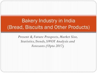 Present & Future Prospects,Market Size,
Statistics,Trends,SWOT Analysis and
Forecasts (Upto 2017)
Bakery Industry in India
(Bread, Biscuits and Other Products)
 