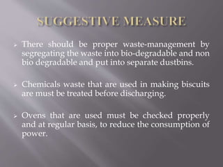  There should be proper waste-management by
segregating the waste into bio-degradable and non
bio degradable and put into separate dustbins.
 Chemicals waste that are used in making biscuits
are must be treated before discharging.
 Ovens that are used must be checked properly
and at regular basis, to reduce the consumption of
power.
 
