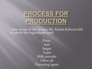 The owner of the factory Mr. Karim Kidwai told
us about the ingredients used
Flour
Salt
Sugar
Yeast
Milk powder
Olive oil
Flavoring agent
 