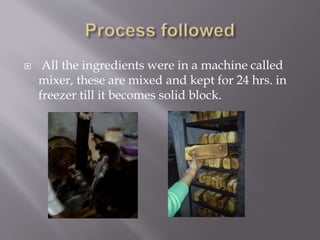  All the ingredients were in a machine called
mixer, these are mixed and kept for 24 hrs. in
freezer till it becomes solid block.
 