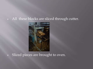  All these blocks are sliced through cutter.
 Sliced pieces are brought to oven.
 