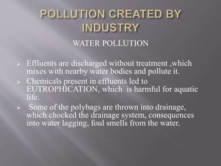 WATER POLLUTION
 Effluents are discharged without treatment ,which
mixes with nearby water bodies and pollute it.
 Chemicals present in effluents led to
EUTROPHICATION, which is harmful for aquatic
life.
 Some of the polybags are thrown into drainage,
which chocked the drainage system, consequences
into water lagging, foul smells from the water.
 