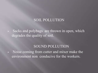SOIL POLLUTION
 Sacks and polybags are thrown in open, which
degrades the quality of soil.
SOUND POLLUTION
 Noise coming from cutter and mixer make the
environment non conducive for the workers.
 