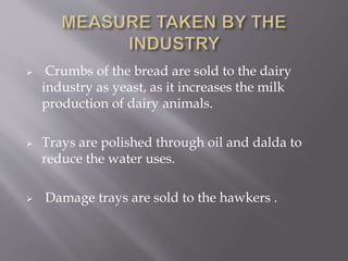  Crumbs of the bread are sold to the dairy
industry as yeast, as it increases the milk
production of dairy animals.
 Trays are polished through oil and dalda to
reduce the water uses.
 Damage trays are sold to the hawkers .
 