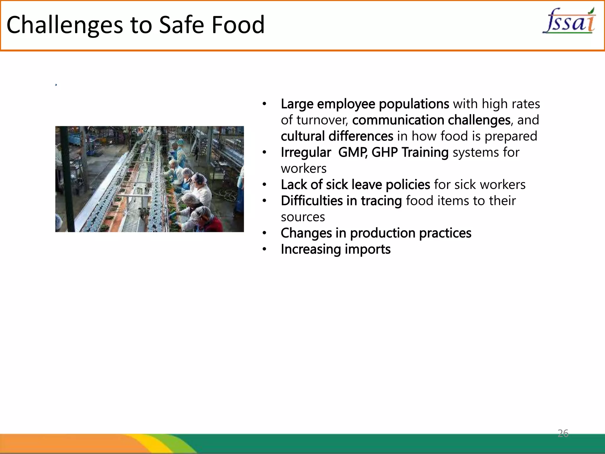 26
Challenges to Safe Food
• Large employee populations with high rates
of turnover, communication challenges, and
cultural differences in how food is prepared
• Irregular GMP, GHP Training systems for
workers
• Lack of sick leave policies for sick workers
• Difficulties in tracing food items to their
sources
• Changes in production practices
• Increasing imports
nges to Food Industries
 