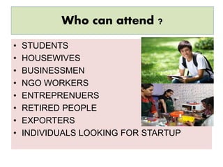 Who can attend ?
• STUDENTS
• HOUSEWIVES
• BUSINESSMEN
• NGO WORKERS
• ENTREPRENUERS
• RETIRED PEOPLE
• EXPORTERS
• INDIVIDUALS LOOKING FOR STARTUP
 