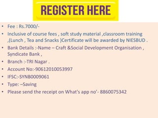 • Fee : Rs.7000/-
• Inclusive of course fees , soft study material ,classroom training
,(Lunch , Tea and Snacks )Certificate will be awarded by NIESBUD .
• Bank Details :-Name – Craft &Social Development Organisation ,
Syndicate Bank ,
• Branch :-TRI Nagar .
• Account No:-90612010053997
• IFSC:-SYNB0009061
• Type: –Saving
• Please send the receipt on What's app no’- 8860075342
 