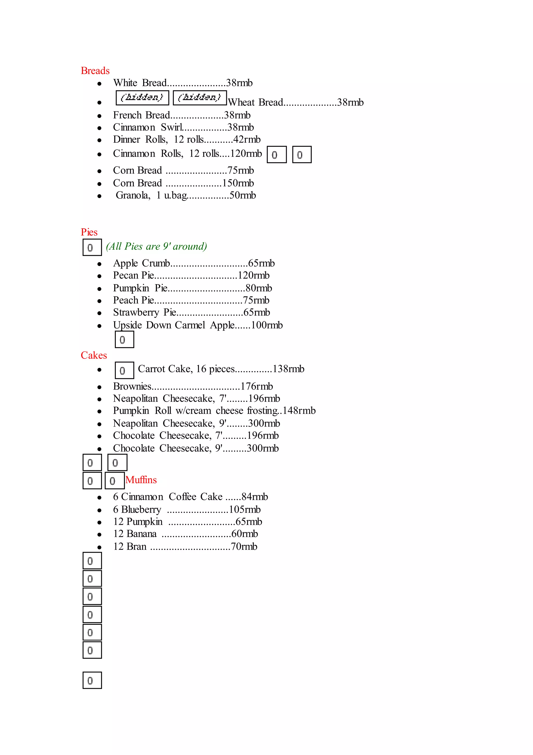 Breads
 White Bread......................38rmb
 Wheat Bread....................38rmb
 French Bread....................38rmb
 Cinnamon Swirl.................38rmb
 Dinner Rolls, 12 rolls...........42rmb
 Cinnamon Rolls, 12 rolls....120rmb
 Corn Bread .......................75rmb
 Corn Bread .....................150rmb
 Granola, 1 u.bag................50rmb
Pies
(All Pies are 9' around)
 Apple Crumb.............................65rmb
 Pecan Pie...............................120rmb
 Pumpkin Pie.............................80rmb
 Peach Pie.................................75rmb
 Strawberry Pie.........................65rmb
 Upside Down Carmel Apple......100rmb
Cakes
 Carrot Cake, 16 pieces..............138rmb
 Brownies.................................176rmb
 Neapolitan Cheesecake, 7'........196rmb
 Pumpkin Roll w/cream cheese frosting..148rmb
 Neapolitan Cheesecake, 9'........300rmb
 Chocolate Cheesecake, 7'.........196rmb
 Chocolate Cheesecake, 9'.........300rmb
Muffins
 6 Cinnamon Coffee Cake ......84rmb
 6 Blueberry .......................105rmb
 12 Pumpkin .........................65rmb
 12 Banana ..........................60rmb
 12 Bran ..............................70rmb
 