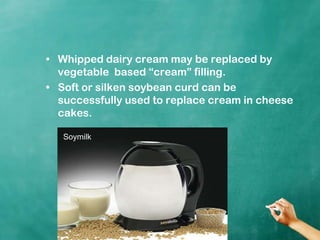 Whipped dairy cream may be replaced by vegetable  based “cream” filling.Soft or silken soybean curd can be successfully used to replace cream in cheese cakes.Soymilk