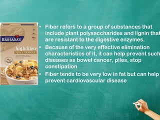 Fiber refers to a group of substances that include plant polysaccharides and lignin that are resistant to the digestive enzymes.Because of the very effective elimination characteristics of it, it can help prevent such diseases as bowel cancer, piles, stop constipationFiber tends to be very low in fat but can help prevent cardiovascular disease
