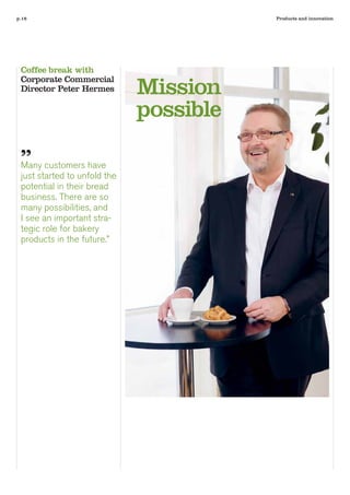 p.16                                     Products and innovation




 Coffee break with

                              Mission
 Corporate Commercial
 Director Peter Hermes

                              possible

 ”
 Many customers have
 just started to unfold the
 potential in their bread
 business. There are so
 many possibilities, and
 I see an important stra-
 tegic role for bakery
 products in the future.”
 