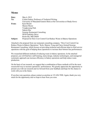 Memo
Date:
To:
From:

Subject:

May 6, 2013
Connie Inukai, Professor of Technical Writing
University of Maryland Eastern Shore at the Universities at Shady Grove
Kyle Bissett
Sharon Moore
Yongkyoung Park
Sakura Shu
Synergy Restaurant Consulting
9630 Gudelsky Drive
Rockville, MD 20850
Proposal for How Cost Control Can Reduce Waste in Bakery Operations

Attached is the proposal from our restaurant consulting company, “How Cost Control Can
Reduce Waste in Bakery Operations.” Kyle, Sharon, Yong and I have formed Synergy
Restaurant Consulting, which focuses on providing technical and efficient ideas to food service
operations with the goal of helping those operations to increase their bottom line performances.
We researched different methods of reducing waste in bakery operations. In the attached
proposal, you will find how staff training, menu design, industry technologies, and managerial
systematic approach can increase efficiency in bakery operations and help reduce waste
production.
On the basis of our research, we suggest that a combination of these methods will be the most
resourceful way to increase operations’ performances. We greatly appreciate the opportunity to
present you with our research and we forward from your feedback and hope for the chance to
work with you in the future.
If you have any questions, please contact us anytime at 123-456-7890. Again, thank you very
much for the opportunity and we hope to hear from you soon.

 