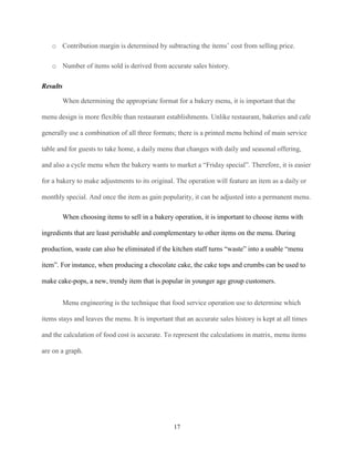 o Contribution margin is determined by subtracting the items’ cost from selling price.
o Number of items sold is derived from accurate sales history.
Results
When determining the appropriate format for a bakery menu, it is important that the
menu design is more flexible than restaurant establishments. Unlike restaurant, bakeries and cafe
generally use a combination of all three formats; there is a printed menu behind of main service
table and for guests to take home, a daily menu that changes with daily and seasonal offering,
and also a cycle menu when the bakery wants to market a “Friday special”. Therefore, it is easier
for a bakery to make adjustments to its original. The operation will feature an item as a daily or
monthly special. And once the item as gain popularity, it can be adjusted into a permanent menu.
When choosing items to sell in a bakery operation, it is important to choose items with
ingredients that are least perishable and complementary to other items on the menu. During
production, waste can also be eliminated if the kitchen staff turns “waste” into a usable “menu
item”. For instance, when producing a chocolate cake, the cake tops and crumbs can be used to
make cake-pops, a new, trendy item that is popular in younger age group customers.
Menu engineering is the technique that food service operation use to determine which
items stays and leaves the menu. It is important that an accurate sales history is kept at all times
and the calculation of food cost is accurate. To represent the calculations in matrix, menu items
are on a graph.

17

 