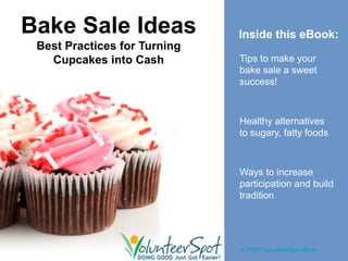Bake Sale Ideas               Inside this eBook:
 Best Practices for Turning
   Cupcakes into Cash         Tips to make your
                              bake sale a sweet
                              success!



                              Healthy alternatives
                              to sugary, fatty foods



                              Ways to increase
                              participation and build
                              tradition




                              A FREE VolunteerSpot eBook
 