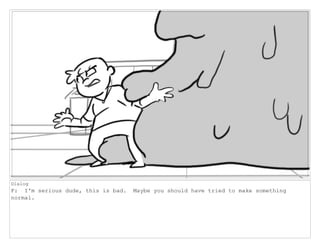 Dialog
F: I'm serious dude, this is bad. Maybe you should have tried to make something
normal.
 