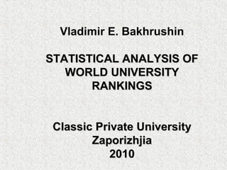 Vladimir E. Bakhrushin

STATISTICAL ANALYSIS OF
   WORLD UNIVERSITY
       RANKINGS


 Classic Private University
        Zaporizhjia
            2010
 
