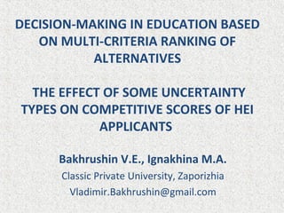 DECISION-MAKING IN EDUCATION BASED
ON MULTI-CRITERIA RANKING OF
ALTERNATIVES
THE EFFECT OF SOME UNCERTAINTY
TYPES ON COMPETITIVE SCORES OF HEI
APPLICANTS
Bakhrushin V.E., Ignakhina M.A.
Classic Private University, Zaporizhia
Vladimir.Bakhrushin@gmail.com
 