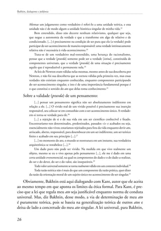 Bakhtin, dialogismo e polifonia
26
Afirmar um julgamento como verdadeiro é referi-lo a uma unidade teórica, e essa
unidade não é de modo algum a unidade histórica singular de minha vida.22
Bem entendido, disso não decorre nenhum relativismo, qualquer que seja,
que negue a autonomia da verdade e que a transforme em algo de relativo e de
condicionado. [...] é precisamente na condição de ser pura que ela (a verdade) pode
participar do ser-acontecimento de maneira responsável: uma verdade intrinsecamente
relativa não é necessária à vida-acontecimento.23
Trata-se de um verdadeiro mal-entendido, uma herança do racionalismo,
pensar que a verdade [pravda] somente pode ser a verdade [istina], constituída de
componentes universais, que a verdade [pravda] de uma situação é precisamente
aquilo que é reprodutível e permanente nela.24
As leis de Newton eram válidas nelas mesmas, mesmo antes de sua descoberta por
Newton, e não foi sua descoberta que as tornou válidas pela primeira vez, mas essas
verdades não existiam enquanto conhecidas, enquanto componentes participando
do ser-acontecimento singular, e isto é de uma importância fundamental porque é
o que constitui o sentido do ato que delas toma conhecimento.25
Sobre a validade (pravda) de um pensamento:
[...] pensar um pensamento significa não ser absolutamente indiferente em
relação a ele. [...] O vivido real de um vivido possível é precisamente sua inserção
responsável, seu colocar-se em comunhão com o ser-acontecimento único. A verdade-
em-si torna-se verdade para ele.26
[...] a rejeição de si e de sua vida em um ser científico conhecível e fixado.
Encontraríamo-nos determinados, predestinados, passados <i> e acabados ou seja,
essencialmente não-vivos; estaríamos rejeitados para fora da vida enquanto devir-ato,
arriscado, aberto, responsável, para desembocar em um ser indiferente, um ser teórico
finito e acabado em seu princípio [...].27
[...] no momento do ato, o mundo se reestrutura em um instante, sua verdadeira
arquitetônica se restabelece [...].28
Um dado puro não pode ser vivido. Na medida em que vivo realmente um
objeto, mesmo se eu o vivo apenas pelo pensamento [...], ele me é dado em uma
certa unidade evenemencial, na qual os componentes do dado e o do dado-a-realizar,
do ser e do dever, do ser e do valor, são inseparáveis.29
Todovaloruniversalsomentesetornarealmenteválidoemumcontextoindividual.30
Toda razão teórica não é mais do que um componente da razão prática, quer dizer
da razão da orientação moral de um sujeito único no acontecimento do ser singular.31
Obviamente, Bakhtin está aqui dialogando com Kant, autor que ele aceita
ao mesmo tempo em que aponta os limites da ética formal. Para Kant, é pre-
ciso que a lei que regula meu ato seja justificável enquanto norma de conduta
universal. Mas, diz Bakhtin, desse modo, a via de determinação de meu ato
é puramente teórica, pois se baseia na generalização teórica de outros atos e
deixa de lado a concretude do meu ato singular. A lei universal, para Bakhtin,
 