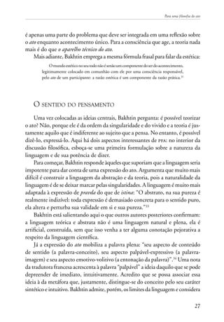 Para uma filosofia do ato
27
é apenas uma parte do problema que deve ser integrada em uma reflexão sobre
o ato enquanto acontecimento único. Para a consciência que age, a teoria nada
mais é do que o aparelho técnico do ato.
Mais adiante, Bakhtin emprega a mesma fórmula frasal para falar da estética:
Omundoestéticonoseutodonãoésenãoumcomponentedoserdoacontecimento,
legitimamente colocado em comunhão com ele por uma consciência responsável,
pelo ato de um participante: a razão estética é um componente da razão prática.32
O sentido do pensamento
Uma vez colocadas as ideias centrais, Bakhtin pergunta: é possível teorizar
o ato? Não, porque ele é da ordem da singularidade e do vivido e a teoria é jus-
tamente aquilo que é indiferente ao sujeito que a pensa. No entanto, é possível
dizê-lo, expressá-lo. Aqui há dois aspectos interessantes de pfa: no interior da
discussão filosófica, esboça-se uma primeira formulação sobre a natureza da
linguagem e de sua potência de dizer.
Para começar, Bakhtin responde àqueles que suporiam que a linguagem seria
impotente para dar conta de uma expressão do ato. Argumenta que muito mais
difícil é construir a linguagem da abstração e da teoria, pois a naturalidade da
linguagem é de se deixar marcar pelas singularidades. A linguagem é muito mais
adaptada à expressão de pravda do que de istina: “O abstrato, na sua pureza é
realmente indizível: toda expressão é demasiado concreta para o sentido puro,
ela altera e perturba sua validade em si e sua pureza.”33
Bakhtin está salientando aqui o que outros autores posteriores confirmam:
a linguagem teórica e abstrata não é uma linguagem natural e plena, ela é
artificial, construída, sem que isso venha a ter alguma conotação pejorativa a
respeito da linguagem científica.
Já a expressão do ato mobiliza a palavra plena: “seu aspecto de conteúdo
de sentido (a palavra-conceito), seu aspecto palpável-expressivo (a palavra-
imagem) e seu aspecto emotivo-volitivo (a entonação da palavra)”.34
Uma nota
da tradutora francesa acrescenta à palavra “palpável” a ideia daquilo que se pode
depreender de imediato, intuitivamente. Acredito que se possa associar essa
ideia à da metáfora que, justamente, distingue-se do conceito pelo seu caráter
sintético e intuitivo. Bakhtin admite, porém, os limites da linguagem e considera
 