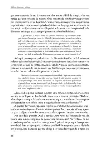 Bakhtin, dialogismo e polifonia
28
que essa expressão do ato é sempre um ideal muito difícil de atingir. Não me
parece que esse conceito de palavra plena e sua tríade constitutiva reapareçam
nos textos posteriores de Bakhtin. O que certamente reaparece e adquire uma
importância central na concepção bakhtiniana de linguagem é a entonação. A
entonação será justamente marca linguística do valor e será responsável pela
dimensão ética que estará sempre presente na obra bakhtiniana.
A palavra viva, a palavra plena não conhece objeto que seja totalmente dado;
pelo simples fato de que comecei a falar dele, já adotei uma certa atitude em relação
a ele [...]. E é por isso que a palavra não designa apenas o objeto como uma entidade
disponível, mas, pela sua entonação (uma palavra pronunciada realmente não
pode ser desprovida de entonação: sua entonação decorre do próprio fato de seu
pronunciamento), exprime também minha atitude avaliativa em relação a esse objeto,
o desejável e o não desejável nele, e, desse modo, coloca-o em movimento em direção
ao que é seu dado-a-realizar, faz dele um componente de um acontecimento vivo.35
Até aqui, penso que se pode destacar da discussão filosófica de Bakhtin uma
reflexão epistemológica original em que o conhecimento verdadeiro somente se
torna pleno se, além de verdadeiro, ele for válido. Válido e inserido no contexto,
pois sem a inclusão do sujeito concreto e histórico que pensa esse pensamento
o conhecimento nele contido permanece parcial.
No interior do sistema, cada componente dessa unidade é logicamente necessário,
mas o próprio sistema no seu todo somente é possível relativamente; somente em
correlação comigo – que penso ativamente – e enquanto ato do meu pensamento
responsável que um tal sistema participa da arquitetônica real do mundo vivido
como um dos seus constituintes; somente assim ele se enraíza na sua singularidade
real, válida no plano do valor.36
Mas acredito poder destacar também uma reflexão existencial. Não estou
sozinha nessa hipótese. Em Sobral encontra-se a mesma indicação: “Pode-se
ademais perceber que Bakhtin tem momentos que o aproximam do desespero
kierkegaardiano ao refletir sobre a tragicidade da condição humana.”37
A questão de pfa não é apenas a respeito do sentido do pensamento, mas se es-
tende ao sentido do pensar. Ou seja, a interrogação sobre o sentido, além de apon-
tar para o objeto – o conhecimento e o dado –, aponta também para o sujeito.
Por que devo pensar? Qual o sentido para mim, na concretude real de
minha vida única e singular, de pensar um pensamento? Na verdade, há no
texto duas questões embutidas nesse ponto. A primeira é: por que devo pensar
a verdade? Para essa pergunta, já vimos que Bakhtin responde com a ideia de
ato, ou seja, não é a teoria que me obriga a ser verdadeiro quando a penso ou
 