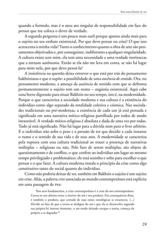 Para uma filosofia do ato
29
quando a formulo, mas é o meu ato singular de responsabilidade em face do
pensar que me coloca o dever de verdade.
A segunda pergunta é um pouco mais sutil porque aponta ainda mais para
o sujeito no seu embate existencial. Por que devo pensar ou criar? O que isso
acrescenta à minha vida?Tanto o conhecimento quanto a obra de arte são pen-
samentos objetivados e, por conseguinte, indiferentes a qualquer singularidade.
A cultura existe sem mim, ela tem uma necessidade e uma verdade intrínsecas
que a tornam autônoma. Então se ela não me leva em conta, se não há lugar
para mim nela, por que devo pensá-la?
A insistência na questão deixa entrever o que está por trás do pensamento
bakhtiniano e que o supõe: a possibilidade de uma ausência de sentido. Ora, no
pensamento moderno, a ameaça da ausência de sentido com que se defronta
permanentemente o sujeito tem um nome – angústia existencial. Aqui cabe
uma breve digressão para situar Bakhtin no seu tempo, isto é, na modernidade.
Porque o que caracteriza a sociedade moderna e sua cultura é a existência do
indivíduo como algo separado da totalidade coletiva e cósmica. Nas socieda-
des tradicionais ou pré-modernas, a existência de cada um já está pensada e
significada em uma narrativa mítico-religiosa partilhada por todos de modo
inexorável. A verdade mítico-religiosa é absoluta e dada de uma vez por todas.
Tudo já está significado. Não há lugar para a dúvida nem para o livre arbítrio.
E o indivíduo não sofre o peso e a pressão de ter que decidir a cada instante
o rumo e o sentido de sua vida e de seus atos. A modernidade se caracteriza
pela ruptura com essa cultura tradicional ao trazer a presença de narrativas
múltiplas – religiosas ou não. Pelo fato de serem múltiplas, são objeto de
questionamento e de conflito, o que confere ao indivíduo um lugar ao mesmo
tempo privilegiado e problemático: ele está sozinho e solto para escolher o que
pensar e o que fazer. A cultura moderna instala o princípio da crise como algo
constitutivo tanto do social quanto do indivíduo.
Como não poderia deixar de ser, também em Bakhtin o sujeito é um sujeito
em crise. Aliás, a palavra crise associada ao mundo contemporâneo está explícita
em uma passagem de pfa:
Nos seus fundamentos, a crise contemporânea é a crise do ato contemporâneo.
Cavou-se um abismo entre o motivo do ato e seu produto. Em consequência disto,
é também o produto, que cortado de suas raízes ontológicas se esvaneceu. [...]
Devido ao fato de que a teoria se desligou do ato e que ela se desenvolve segundo
sua própria lei interna imanente, o ato tendo deixado escapar a teoria, começa ele
próprio a se degradar.38
 