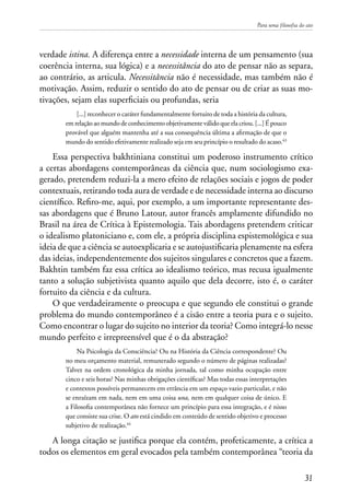 Para uma filosofia do ato
31
verdade istina. A diferença entre a necessidade interna de um pensamento (sua
coerência interna, sua lógica) e a necessitância do ato de pensar não as separa,
ao contrário, as articula. Necessitância não é necessidade, mas também não é
motivação. Assim, reduzir o sentido do ato de pensar ou de criar as suas mo-
tivações, sejam elas superficiais ou profundas, seria
[...] reconhecer o caráter fundamentalmente fortuito de toda a história da cultura,
emrelaçãoaomundodeconhecimentoobjetivamenteválidoqueelacriou.[...]Épouco
provável que alguém mantenha até a sua consequência última a afirmação de que o
mundo do sentido efetivamente realizado seja em seu princípio o resultado do acaso.43
Essa perspectiva bakhtiniana constitui um poderoso instrumento crítico
a certas abordagens contemporâneas da ciência que, num sociologismo exa-
gerado, pretendem reduzi-la a mero efeito de relações sociais e jogos de poder
contextuais, retirando toda aura de verdade e de necessidade interna ao discurso
científico. Refiro-me, aqui, por exemplo, a um importante representante des-
sas abordagens que é Bruno Latour, autor francês amplamente difundido no
Brasil na área de Crítica à Epistemologia. Tais abordagens pretendem criticar
o idealismo platoniciano e, com ele, a própria disciplina espistemológica e sua
ideia de que a ciência se autoexplicaria e se autojustificaria plenamente na esfera
das ideias, independentemente dos sujeitos singulares e concretos que a fazem.
Bakhtin também faz essa crítica ao idealismo teórico, mas recusa igualmente
tanto a solução subjetivista quanto aquilo que dela decorre, isto é, o caráter
fortuito da ciência e da cultura.
O que verdadeiramente o preocupa e que segundo ele constitui o grande
problema do mundo contemporâneo é a cisão entre a teoria pura e o sujeito.
Como encontrar o lugar do sujeito no interior da teoria? Como integrá-lo nesse
mundo perfeito e irrepreensível que é o da abstração?
Na Psicologia da Consciência? Ou na História da Ciência correspondente? Ou
no meu orçamento material, remunerado segundo o número de páginas realizadas?
Talvez na ordem cronológica da minha jornada, tal como minha ocupação entre
cinco e seis horas? Nas minhas obrigações científicas? Mas todas essas interpretações
e contextos possíveis permanecem em errância em um espaço vazio particular, e não
se enraízam em nada, nem em uma coisa una, nem em qualquer coisa de único. E
a Filosofia contemporânea não fornece um princípio para essa integração, e é nisso
que consiste sua crise. O ato está cindido em conteúdo de sentido objetivo e processo
subjetivo de realização.44
A longa citação se justifica porque ela contém, profeticamente, a crítica a
todos os elementos em geral evocados pela também contemporânea “teoria da
 