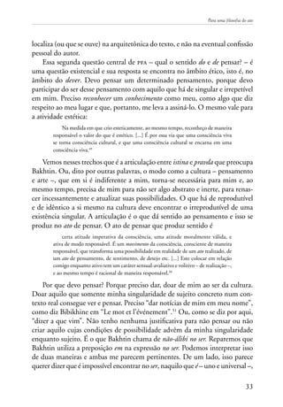 Para uma filosofia do ato
33
localiza (ou que se ouve) na arquitetônica do texto, e não na eventual confissão
pessoal do autor.
Essa segunda questão central de pfa – qual o sentido do e de pensar? – é
uma questão existencial e sua resposta se encontra no âmbito ético, isto é, no
âmbito do dever. Devo pensar um determinado pensamento, porque devo
participar do ser desse pensamento com aquilo que há de singular e irrepetível
em mim. Preciso reconhecer um conhecimento como meu, como algo que diz
respeito ao meu lugar e que, portanto, me leva a assiná-lo. O mesmo vale para
a atividade estética:
Na medida em que crio esteticamente, ao mesmo tempo, reconheço de maneira
responsável o valor do que é estético. [...] É por essa via que uma consciência viva
se torna consciência cultural, e que uma consciência cultural se encarna em uma
consciência viva.49
Vemos nesses trechos que é a articulação entre istina e pravda que preocupa
Bakhtin. Ou, dito por outras palavras, o modo como a cultura – pensamento
e arte –, que em si é indiferente a mim, torna-se necessária para mim e, ao
mesmo tempo, precisa de mim para não ser algo abstrato e inerte, para renas-
cer incessantemente e atualizar suas possibilidades. O que há de reprodutível
e de idêntico a si mesmo na cultura deve encontrar o irreprodutível de uma
existência singular. A articulação é o que dá sentido ao pensamento e isso se
produz no ato de pensar. O ato de pensar que produz sentido é
certa atitude imperativa da consciência, uma atitude moralmente válida, e
ativa de modo responsável. É um movimento da consciência, consciente de maneira
responsável, que transforma uma possibilidade em realidade de um ato realizado, de
um ato de pensamento, de sentimento, de desejo etc. [...] Este colocar em relação
comigo enquanto ativo tem um caráter sensual-avaliativo e volitivo – de realização –,
e ao mesmo tempo é racional de maneira responsável.50
Por que devo pensar? Porque preciso dar, doar de mim ao ser da cultura.
Doar aquilo que somente minha singularidade de sujeito concreto num con-
texto real consegue ver e pensar. Preciso “dar notícias de mim em meu nome”,
como diz Bibikhine em “Le mot et l’événement”.51
Ou, como se diz por aqui,
“dizer a que vim”. Não tenho nenhuma justificativa para não pensar ou não
criar aquilo cujas condições de possibilidade advêm da minha singularidade
enquanto sujeito. É o que Bakhtin chama de não-álibi no ser. Reparemos que
Bakhtin utiliza a preposição em na expressão no ser. Podemos interpretar isso
de duas maneiras e ambas me parecem pertinentes. De um lado, isso parece
querer dizer que é impossível encontrar no ser, naquilo que é – uno e universal –,
 