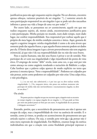 Bakhtin, dialogismo e polifonia
34
justificativas para não agir enquanto sujeito singular. No ser abstrato, encontro
apenas esboços, variantes possíveis do ser singular: “[...] somente através de
uma participação responsável no ato singular é que se pode sair dos rascunhos
infinitos e passar sua vida a limpo de uma vez por todas”.52
Por outro lado, se pensarmos no ser acontecimento, aquele em que me
realizo enquanto sujeito, ali, menos ainda, encontraremos justificativa para
a não-participação. Minha posição no mundo, num dado tempo, num dado
lugar, me confere responsabilidade. Sou responsável por realizar aquilo que é
próprio do meu lugar, da minha condição concreta e única. Aqui, gostaria de
sugerir a seguinte imagem: minha singularidade é como a de uma árvore que
somente pode dar aqueles frutos, e que aqueles frutos somente podem ser dados
por ela. O limite dessa imagem é que a árvore provavelmente não tem angústia
existencial, já que não é da sua responsabilidade dar ou não dar seus frutos.
Para o sujeito humano, não dar seus frutos é privar o ser de sentido. Não
participar do ser com sua singularidade é algo injustificável do ponto de vista
ético. O emprego do termo “álibi” revela, mais uma vez, o que está por trás
como ameaça ou como angústia rondando o raciocínio de Bakhtin: a culpa.
Cabe lembrar que a palavra culpa aparece de modo explícito no texto que
pertence à mesma época: “Arte e responsabilidade”. Podemos ser culpados por
não pensar, assim como podemos ser culpados por não criar. Uma culpa ética,
e não psicológica.
[...] eu sou real, não substituível, e é por isso que eu devo realizar minha
singularidade. [...] Eu, enquanto único, não posso em nenhum momento não
participar de minha vida real, inevitavelmente e necessariamente singular, eu devo
ter um dever.53
Ou ainda:
No ponto preciso e singular em que me encontro agora, ninguém mais se encontra
no tempo singular e no espaço singular do ser singular. [...] O que pode ser feito
por mim não poderá jamais ser feito por um outro. A singularidade do ser presente
é obrigação necessitante.54
Entendo, porém, que a necessitância do pensamento-ato não é apenas um
escapar da culpa, mas a impossibilidade de viver na ausência de sentido. E o
sentido, como já vimos, se produz no acontecimento do pensamento-ato que
articula sujeito e cultura. Ou seja, o sentido para mim do e de pensar não é
uma mera expressão de singularidade. Em Bakhtin, estamos longe da estética
individualista em que a criação tem como finalidade principal expressar o
 