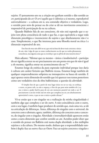 Para uma filosofia do ato
35
sujeito. O pensamento-ato ou a criação-ato ganham sentido e dão sentido ao
ser, participando do ser. O ser é aquilo que é: idêntico a si mesmo, reprodutível
universalmente – a cultura em si, seu conteúdo objetivo e verdadeiro. Logo,
o sentido para mim do pensar ou do criar se dá no movimento consciente e
responsável de participação da ou na cultura.
Quando Bakhtin fala de ato consciente, ele não está supondo que o su-
jeito tem plena consciência de tudo o que faz, o que equivaleria a negar toda
dimensão psicológica e inconsciente do sujeito e que absolutamente não é o
caso. Simplesmente, o que lhe interessa para uma filosofia moral ou ética é a
dimensão responsável do ato.
Este fato do meu não-álibi no ser, que está na base do dever mais concreto e único
do ato, não é algo de que eu tome conhecimento ou de que eu tenha plenamente
consciência, mas alguma coisa que eu reconheço e que eu afirmo de uma maneira única.55
Mais adiante: “Afirmar que eu mesmo – único e insubstituível – participo
do ser significa entrar no ser precisamente em um ponto em que ele não é igual
a ele mesmo, significa entrar no acontecimento do ser.”56
Estamos longe da estética da pura expressão individual porque isso daria
à cultura um caráter fortuito que Bakhtin recusa. Estamos longe também de
qualquer empreendimento solipsista ou introspectivo na busca de sentido. E
aqui aparece outra dimensão do sentido que irá aparecer nos textos posteriores
como um verdadeiro eixo da obra bakhtiniana: a questão da alteridade.
O simples fato de que a partir de meu lugar único no ser eu veja, eu conheça
o outro, eu pense nele, eu não o esqueça, o fato de que para mim também ele é, eu
sou o único a poder fazê-lo para ele em um momento possível em todo o ser. É
precisamente o ato do vivido real em mim que completa seu ser, ato absolutamente
aproveitável e novo, e que eu sou o único a poder efetuar.57
Vê-se então que o ato singular ou a realização da minha singularidade é
também algo que completa o ser do outro. A não-coincidência com o outro,
com o seu lugar, é também lugar produtor de sentido que, mais uma vez, se dá
na articulação de diferenças. Antes, diferença do singular com o universal, do
concreto com o abstrato; agora, também, diferença do concreto com o concre-
to, do singular com o singular. Alteridade e intersubjetividade aparecem então
como a outra dimensão que confere sentido ao ato. Acredito poder dizer que
o sentido do pensar em Bakhtin está numa dupla alteridade: a dos múltiplos
sujeitos e a da cultura. Do mesmo modo, deduzo que a responsabilidade tam-
bém é dupla: face ao outro e face ao Outro. Face ao sujeito concreto e singular e
 