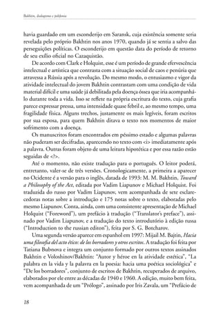 Bakhtin, dialogismo e polifonia
18
havia guardado em um esconderijo em Saransk, cuja existência somente seria
revelada pelo próprio Bakhtin nos anos 1970, quando já se sentia a salvo das
perseguições políticas. O esconderijo em questão data do período de retorno
de seu exílio oficial no Cazaquistão.
De acordo com Clark e Holquist, esse é um período de grande efervescência
intelectual e artística que contrasta com a situação social de caos e penúria que
atravessa a Rússia após a revolução. Do mesmo modo, o entusiasmo e vigor da
atividade intelectual do jovem Bakhtin contrastam com uma condição de vida
material difícil e uma saúde já debilitada pela doença óssea que iria acompanhá-
lo durante toda a vida. Isso se reflete na própria escritura do texto, cuja grafia
parece expressar pressa, uma intensidade quase febril e, ao mesmo tempo, uma
fragilidade física. Alguns trechos, justamente os mais legíveis, foram escritos
por sua esposa, para quem Bakhtin ditava o texto nos momentos de maior
sofrimento com a doença.
Os manuscritos foram encontrados em péssimo estado e algumas palavras
não puderam ser decifradas, aparecendo no texto com <i> imediatamente após
a palavra. Outras foram objeto de uma leitura hipotética e por essa razão estão
seguidas de <?>.
Até o momento, não existe tradução para o português. O leitor poderá,
entretanto, valer-se de três versões. Cronologicamente, a primeira a aparecer
no Ocidente é a versão para o inglês, datada de 1993: M. M. Bakhtin, Toward
a Philosophy of the Act, editada por Vadim Liapunov e Michael Holquist. Foi
traduzida do russo por Vadim Liapunov, vem acompanhada de sete esclare-
cedoras notas sobre a introdução e 175 notas sobre o texto, elaboradas pelo
mesmo Liapunov. Conta, ainda, com uma consistente apresentação de Michael
Holquist (“Foreword”), um prefácio à tradução (“Translator’s preface”), assi-
nado por Vadim Liapunov, e a tradução do texto introdutório à edição russa
(“Introduction to the russian editon”), feita por S. G. Botcharov.
Uma segunda versão aparece em espanhol em 1997: Mijail M. Bajtin, Hacia
uma filosofia del acto ético: de los borradores y otros escritos. A tradução foi feita por
Tatiana Bubnova e integra um conjunto formado por outros textos assinados
Bakhtin e Voloshinov/Bakhtin: “Autor y héroe en la atividade estética”, “La
palabra en la vida y la palavra en la poesia: hacia uma poética sociológica” e
“De los borradores”, conjunto de escritos de Bakhtin, recuperados de arquivo,
elaborados por ele entre as décadas de 1940 e 1960. A edição, muito bem feita,
vem acompanhada de um “Prólogo”, assinado por Iris Zavala, um “Prefácio de
 