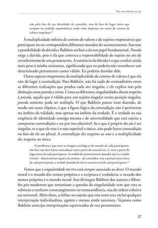 Para uma filosofia do ato
37
não pelo fato de sua identidade de conteúdo, mas do fato do lugar único que
ocupam na unidade arquitetônica, onde estão dispostas em torno de centros de
valores singulares.63
À multiplicidade infinita de centros de valores e de sujeitos responsáveis que
participam no ser correspondem diferentes mundos do acontecimento. Isso traz
a possibilidade da dúvida e Bakhtin atribui a ela um papel fundamental. Pravda
exige a dúvida, pois é ela que convoca a responsabilidade do sujeito no ato de
reconhecimento de um pensamento. A existência da dúvida é o que confere ainda
mais peso à minha assinatura, significando que eu poderia não reconhecer um
determinado pensamento como válido. Eu poderia duvidar dele.
Outro aspecto importante da multiplicidade de centros de valores é que ela
não dá lugar à contradição. Para Bakhtin, não há nada de contraditório entre
as diferentes realizações que produz cada ato singular, e ele explica isso pela
distinção entre pravda e istina. Como as diferentes singularidades dizem respeito
à pravda, aquilo que é válido para um sujeito singular numa posição singular,
pravda somente pode ser múltipla. O que Bakhtin parece estar dizendo, de
modo um tanto elíptico, é que a figura lógica da contradição não é pertinente
no âmbito da validade, mas apenas no âmbito da verdade. É a verdade na sua
exigência de identidade consigo mesma e de universalidade que está sujeita a
comportar contradições e ser por isso objetável. Se o que é próprio do ato é ser
singular, se o que ele traz é o não repetível e único, não pode haver contradição
no fato de ele ser plural. A contradição diz respeito ao uno e a multiplicidade
diz respeito ao único.
O problema é que entre as imagens axiológicas do mundo de cada participante,
não há e não deve haver contradição nem a partir da consciência <i> nem a partir do
lugar único de cada participante. A verdade do acontecimento (pravda) não é a verdade
(istina) – identicamente igual a ela mesma – de conteúdos, mas a posição justa única
de cada participante, a verdade (pravda) do dever concreto real de cada participante.64
Vemos que a singularidade em pfa está sempre associada ao dever. O mundo
moral é o mundo dos nomes próprios e a recíproca é verdadeira: o mundo dos
nomes próprios é o mundo moral. Isso distingue Bakhtin dos autores e filóso-
fos pós-modernos que tematizam a questão da singularidade sem que esta se
submeta a nenhum constrangimento ou transcendência, seja de ordem coletiva
ou universal. Além disso, a ênfase no sujeito que este texto traz exclui qualquer
interpretação individualista, egoísta e menos ainda narcisista. Vejamos como
Bakhtin antecipa interpretações equivocadas de seu pensamento.
 