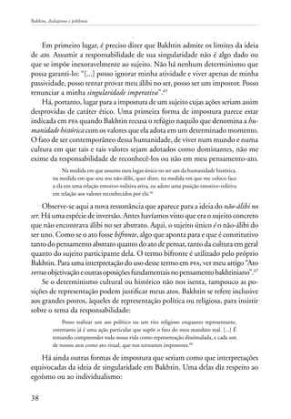 Bakhtin, dialogismo e polifonia
38
Em primeiro lugar, é preciso dizer que Bakhtin admite os limites da ideia
de ato. Assumir a responsabilidade de sua singularidade não é algo dado ou
que se impõe inexoravelmente ao sujeito. Não há nenhum determinismo que
possa garanti-lo: “[...] posso ignorar minha atividade e viver apenas de minha
passividade, posso tentar provar meu álibi no ser, posso ser um impostor. Posso
renunciar a minha singularidade imperativa”.65
Há, portanto, lugar para a impostura de um sujeito cujas ações seriam assim
desprovidas de caráter ético. Uma primeira forma de impostura parece estar
indicada em pfa quando Bakhtin recusa o refúgio naquilo que denomina a hu-
manidade histórica com os valores que ela adota em um determinado momento.
O fato de ser contemporâneo dessa humanidade, de viver num mundo e numa
cultura em que tais e tais valores sejam adotados como dominantes, não me
exime da responsabilidade de reconhecê-los ou não em meu pensamento-ato.
Na medida em que assumo meu lugar único no ser um da humanidade histórica,
na medida em que sou seu não-álibi, quer dizer, na medida em que me coloco face
a ela em uma relação emotivo-volitiva ativa, eu adoto uma posição emotivo-volitiva
em relação aos valores reconhecidos por ela.66
Observe-se aqui a nova ressonância que aparece para a ideia do não-álibi no
ser. Há uma espécie de inversão. Antes havíamos visto que era o sujeito concreto
que não encontrava álibi no ser abstrato. Aqui, o sujeito único é o não-álibi do
ser uno. Como se o ato fosse bifronte, algo que aponta para e que é constitutivo
tanto do pensamento abstrato quanto do ato de pensar, tanto da cultura em geral
quanto do sujeito participante dela. O termo bifronte é utilizado pelo próprio
Bakhtin. Para uma interpretação do uso desse termo em pfa, ver meu artigo “Ato
versusobjetivaçãoeoutrasoposiçõesfundamentaisnopensamentobakhtiniano”.67
Se o determinismo cultural ou histórico não nos isenta, tampouco as po-
sições de representação podem justificar meus atos. Bakhtin se refere inclusive
aos grandes postos, àqueles de representação política ou religiosa, para insistir
sobre o tema da responsabilidade:
Posso realizar um ato político ou um rito religioso enquanto representante,
entretanto já é uma ação particular que supõe o fato do meu mandato real. [...] É
tentando compreender toda nossa vida como representação dissimulada, e cada um
de nossos atos como ato ritual, que nos tornamos impostores.68
Há ainda outras formas de impostura que seriam como que interpretações
equivocadas da ideia de singularidade em Bakhtin. Uma delas diz respeito ao
egoísmo ou ao individualismo:
 