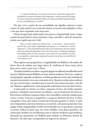 Para uma filosofia do ato
39
[...] é preciso lembrar que viver a partir de si mesmo, a partir de seu lugar único,
não significa viver para sua própria conta, longe disso; é somente a partir de seu lugar
único que é precisamente possível sacrificar-se; minha centralidade responsável pode
ser uma centralidade que se sacrifica.69
Ou seja, viver a partir de sua centralidade não significa colocar-se como
centro. Se cada sujeito é um centro de valores, os centros são múltiplos e é face
a eles que devo responder com meus atos.
Outra interpretação equivocada seria pensar a singularidade como o lugar
a partir do qual observo meus interesses e faço coincidir o valor de um pensa-
mento com aquilo que me é útil:
Todo o contexto infinito do conhecimento – ou da ciência – teórico humano
possível deve, para minha singularidade participante, ser reconhecido de maneira
responsável [...]. Uma tal transformação do saber em reconhecimento não é de nenhum
modo uma utilização rápida deste como meio técnico para a satisfação de quaisquer
necessidades práticas da vida; repetimos: viver a partir de si não significa viver para
si, mas significa ser participante responsável a partir de si, afirmar seu não-álibi real
e necessitante no ser.70
Nem egoísta nem pragmatista, a singularidade em Bakhtin é da ordem do
dever: dever de realizar meu lugar único. E, conforme já vimos antes, dever
para com o outro e para com o Outro.
Tamanhainsistêncianodeverenapreocupaçãoemelaborarumafilosofiamoral
inscreve definitivamente Bakhtin em uma cultura moderna. Em russo, a palavra
ato (postupok), segundo a tradutora, se define geralmente como ação realizada de
maneira intencional e tem uma conotação ética. Quanto à cultura pós-moderna
em que vivemos hoje, considero que se trata de uma cultura da ação, e não do
ato. Vejamos, rapidamente, como proponho a distinção entre esses dois termos.
A ação pode ser técnica ou tática: enquanto técnica, ela resolve questões
práticas e imediatas concernentes aos objetos e aos instrumentos de nossa so-
brevivência cotidiana; enquanto tática, ela é armadilha e meio de combate para
vencer o outro. A técnica é pragmática e escapa ao domínio da ética. A tática
transgride a ética, pois todos os meios são bons para garantir a vitória. A ação
não é responsável, não tem assinatura, ao contrário, nela posso justamente visar
apagar minha singularidade, fundir-me/confundir-me no que fazem e pensam
os outros. Indico ao leitor que, em outro trabalho, trato dessas questões e da
cultura pós-moderna na sua diferença com as culturas moderna e pré-moderna,
baseando-me justamente em Bakhtin para analisar as diferentes formas de
discurso e de saber que correspondem às respectivas culturas.71
 