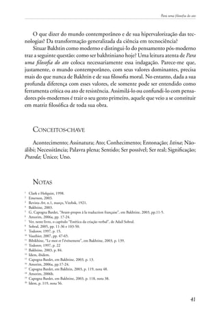 Para uma filosofia do ato
41
O que dizer do mundo contemporâneo e de sua hipervalorização das tec-
nologias? Da transformação generalizada da ciência em tecnociência?
Situar Bakhtin como moderno e distingui-lo do pensamento pós-moderno
traz a seguinte questão: como ser bakhtiniano hoje? Uma leitura atenta de Para
uma filosofia do ato coloca necessariamente essa indagação. Parece-me que,
justamente, o mundo contemporâneo, com seus valores dominantes, precisa
mais do que nunca de Bakhtin e de sua filosofia moral. No entanto, dada a sua
profunda diferença com esses valores, ele somente pode ser entendido como
ferramenta crítica ou ato de resistência. Assimilá-lo ou confundi-lo com pensa-
dores pós-modernos é trair o seu gesto primeiro, aquele que veio a se constituir
em matriz filosófica de toda sua obra.
Conceitos-chave
Acontecimento; Assinatura; Ato; Conhecimento; Entonação; Istina; Não-
álibi; Necessitância; Palavra plena; Sentido; Ser possível; Ser real; Significação;
Pravda; Único; Uno.
Notas
1
	 Clark e Holquist, 1998.
2
	 Emerson, 2003.
3
	 Revista Art, n.1, março, Vitebsk, 1921.
4
	 Bakhtine, 2003.
5
	 G. Capogna Bardet, “Avant-propos à la traduction française”, em Bakhtine, 2003, pp.11-5.
6
	 Amorim, 2006a, pp. 17-24.
7
	 Ver, neste livro, o capítulo “Estética da criação verbal”, de Adail Sobral.
8
	 Sobral, 2005, pp. 11-36 e 103-50.
9
	 Todorov, 1997, p. 15.
10
	 Vauthier, 2007, pp. 47-65.
11
	 Bibikhine, “Le mot et l’événement”, em Bakhtine, 2003, p. 139.
12	
Todorov, 1997, p. 22
13
	 Bakhtine, 2003, p. 84.
14
	 Idem, ibidem.
15
	 Capogna Bardet, em Bakhtine, 2003, p. 13.
16
	 Amorim, 2006a, pp.17-24.
17
	 Capogna Bardet, em Bakhtin, 2003, p. 119, nota 48.
18	
Amorim, 2006b.
19
	 Capogna Bardet, em Bakhtine, 2003, p. 118, nota 38.
20
	 Idem, p. 119, nota 56.
 
