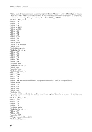 Bakhtin, dialogismo e polifonia
42
21
	 Para o desenvolvimento do conceito de exotopia ver principalmente “O autor e o herói” e “Metodologia das ciências
humanas”, ambos publicados no volume Estética da criação verbal. Para uma síntese interpretativa do conceito, ver,
entre outros, meu artigo “Exotopia e cronotopo”, em Brait, 2006b, pp. 95-114.
22
	 Bakhtine, 2003, pp. 20-1.
23
	 Idem, p. 28.
24
	 Idem, p. 22.
25
	 Idem, p. 28.
26
	 Idem, pp. 59-60.
27
	 Idem, pp. 26-7.
28
	 Idem, p. 60.
29
	 Idem, p. 62.
30
	 Idem, p. 32.
31
	 Idem, ibidem.
32
	 Idem, p. 40.
33
	 Idem, p. 56.
34
	 Idem, ibidem.
35
	 Idem, p. 58, grifo meu.
36
	 Idem, p. 90.
37
	 Sobral, 2005, p. 127.
38
	 Bakhtine, 2003, p. 86.
39
	 Idem, p. 87.
40	
Idem, p. 78.
41
	 Idem, p. 54.
42
	 Idem, p. 79.
43
	 Idem, p. 60.
44
	 Idem, p. 43.
45
	 Amorim, 2001.
46
	 Bakhtine, 2003, p. 31.
47
	 Idem, p. 60.
48
	 Amorim, 2001.
49
	 Bakhtine, 2003, p. 61.
50
	 Idem, p. 63.
51
	 Idem, p. 129.
52
	 Idem, p. 73.
53
	 Idem, p. 70.
54
	 Idem, p. 68, grifo meu para sublinhar o neologismo que proponho a partir do neologismo francês.
55
	 Idem, ibidem.
56
	 Idem, p. 71.
57
	 Idem, p. 70.
58
	 Idem, p. 85.
59
	 Idem, p. 88.
60
	 Bakhtin, 1988.
61
	 Amorim, 2006b, pp. 95-113. Ver também, neste livro, o capítulo “Questões de literatura e de estética: rotas
bakhtinianas”.
62
	 Bakhtine, 2003, p. 101.
63
	 Idem, p. 106.
64
	 Idem, p. 75.
65
	 Idem, p. 70.
66
	 Idem, p. 76.
67
	 Amorim, 2006b.
68
	 Bakhtine, 2003, p. 83.
69
	 Idem, p. 77.
70
	 Idem, p. 79.
71
	 Amorim, 2007.
72
	 Ver, por exemplo, Lebrun, 2004.
73
	 Bakhtine, 2003, p. 24.
 
