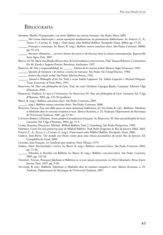 Para uma filosofia do ato
43
Bibliografia
Amorim, Marilia. O pesquisador e seu outro: Bakhtin nas ciências humanas. São Paulo: Musa, 2001.
______. Ato versus objetivação e outras oposições fundamentais no pensamento bakhtiniano. In: Faraco, C. A.;
Tezza, C.; Castro, G. (orgs.). Vinte ensaios sobre Mikhail Bakhtin. Petrópolis: Vozes, 2006a, pp. 17-24.
______. Exotopia e cronotopo. In: Brait, B. (org.). Bakhtin: outros conceitos-chave. São Paulo: Contexto, 2006b,
pp. 95-114.
______. Raconter, démontrer, ... survivre: formes de savoir et de discours dans la culture contemporaine. Ramonville
Saint-Agne: Erès, 2007.
Bajtin, M. M. Hacia una filosofia del acto ético: de los borradores y otros escritos.Trad.Tatiana Bubnova. Comentários
Iris M. Zavala e Augusto Ponzio. Barcelona: Anthropos, 1997.
Bakhtin, M. Arte y responsabilidad. In: ______. Estética de la creacion verbal. Mexico: Siglo Veinteuno, 1982.
______. Questões de literatura e de estética: a teoria do romance. São Paulo: Ed. Unesp/Hucitec, 1988.
______. Estética da criação verbal. São Paulo: Martins Fontes, 1992.
______. Toward a Philosophy of the Act. Trad. e notas Vadim Liapunov. Ed. Vadim Liapunov e Michael Holquist.
Texas: University of Texas Press, 1993.
Bakhtine, M. Pour une philosophie de l’acte. Trad. do russo Ghislaine Capogna Bardet. Lausanne: Editions l’Age
d’Homme, 2003.
Bibikhine, Vladimir. Le mot et l’événement. In: Bakhtine, M. Pour une philosophie de l’acte. Lausanne: Ed. L’Age
d’Homme, 2003, pp. 123-50 (posfácio).
Brait, B. (org.). Bakhtin: conceitos-chave. São Paulo: Contexto, 2005.
______. (org.). Bakhtin: outros conceitos-chave. São Paulo: Contexto, 2006.
Bubnova, Tatiana. Être sans alibi: pour un autre intinéraire bakhtinien. In: Vauthier, B. (ed.). Bakhtine, Voloshinov
et Medvedev dans les contextes européens et russe. Slavica Occitania, n. 25, Toulouse: Département de Slavistique
de l’Université Toulouse, 2007, pp. 47-65.
Capogna Bardet, Ghislaine. Avant-propos à la traduction française. In: Bakhtine, M. Pour une philosophie de l’acte.
Lausanne: Ed. L’Age d’Homme, 2003, pp. 11-5.
Clark, Katerina; Holquist, Michael. Mikhail Bakhtin. Trad. J. Guinsburg. São Paulo: Perspectiva, 1998.
Emerson, Caryl. Os cem primeiros anos de Mikhail Bakhtin. Trad. Pedro Jorgensen Jr. Rio de Janeiro: Difel, 2003.
Faraco, C. A.; Tezza, C.; Castro, G. (org.). Vinte ensaios sobre Mikhail Bakhtin. Petrópolis: Vozes, 2006.
Lebrun, Jean-Pierre. Um mundo sem limite: ensaio para uma clínica psicanalítica do social. Rio de Janeiro: Ed.
Companhia de Freud, 2004.
Lyotard, Jean-François. La Condition post-moderne. Paris: Minuit, 1979.
Sobral, Adail. Ato/atividade e evento. In: Brait, B. (org.). Bakhtin: conceitos-chave. São Paulo: Contexto, 2005,
pp. 11-36.
______. Filosofias (e filosofia) em Bakhtin. In: Brait, B. (org.). Bakhtin: conceitos-chave. São Paulo: Contexto,
2005, pp. 123-50.
Todorov, Tzvetan. Pourquoi Jakobson et Bakhtine ne se sont jamais rencontrés. La Fièvre Identitaire. Revue Esprit,
Janvier, Paris, 1997, pp. 5-30.
Vauthier, B. (ed.). Bakhtine, Voloshinov et Medvedev dans les contextes européen et russe. Slavica Occitania, n. 25,
Toulouse: Département de Slavistique de l’Université Toulouse, 2007.
 