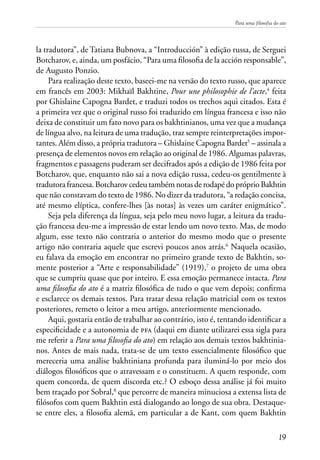 Para uma filosofia do ato
19
la tradutora”, de Tatiana Bubnova, a “Introducción” à edição russa, de Serguei
Botcharov, e, ainda, um posfácio, “Para uma filosofia de la acción responsable”,
de Augusto Ponzio.
Para realização deste texto, baseei-me na versão do texto russo, que aparece
em francês em 2003: Mikhaïl Bakhtine, Pour une philosophie de l’acte,4
feita
por Ghislaine Capogna Bardet, e traduzi todos os trechos aqui citados. Esta é
a primeira vez que o original russo foi traduzido em língua francesa e isso não
deixa de constituir um fato novo para os bakhtinianos, uma vez que a mudança
de língua alvo, na leitura de uma tradução, traz sempre reinterpretações impor-
tantes. Além disso, a própria tradutora – Ghislaine Capogna Bardet5
– assinala a
presença de elementos novos em relação ao original de 1986. Algumas palavras,
fragmentos e passagens puderam ser decifrados após a edição de 1986 feita por
Botcharov, que, enquanto não sai a nova edição russa, cedeu-os gentilmente à
tradutora francesa. Botcharov cedeu também notas de rodapé do próprio Bakhtin
que não constavam do texto de 1986. No dizer da tradutora, “a redação concisa,
até mesmo elíptica, confere-lhes [às notas] às vezes um caráter enigmático”.
Seja pela diferença da língua, seja pelo meu novo lugar, a leitura da tradu-
ção francesa deu-me a impressão de estar lendo um novo texto. Mas, de modo
algum, esse texto não contraria o anterior do mesmo modo que o presente
artigo não contraria aquele que escrevi poucos anos atrás.6
Naquela ocasião,
eu falava da emoção em encontrar no primeiro grande texto de Bakhtin, so-
mente posterior a “Arte e responsabilidade” (1919),7
o projeto de uma obra
que se cumpriu quase que por inteiro. E essa emoção permanece intacta. Para
uma filosofia do ato é a matriz filosófica de tudo o que vem depois; confirma
e esclarece os demais textos. Para tratar dessa relação matricial com os textos
posteriores, remeto o leitor a meu artigo, anteriormente mencionado.
Aqui, gostaria então de trabalhar ao contrário, isto é, tentando identificar a
especificidade e a autonomia de pfa (daqui em diante utilizarei essa sigla para
me referir a Para uma filosofia do ato) em relação aos demais textos bakhtinia-
nos. Antes de mais nada, trata-se de um texto essencialmente filosófico que
mereceria uma análise bakhtiniana profunda para iluminá-lo por meio dos
diálogos filosóficos que o atravessam e o constituem. A quem responde, com
quem concorda, de quem discorda etc.? O esboço dessa análise já foi muito
bem traçado por Sobral,8
que percorre de maneira minuciosa a extensa lista de
filósofos com quem Bakhtin está dialogando ao longo de sua obra. Destaque-
se entre eles, a filosofia alemã, em particular a de Kant, com quem Bakhtin
 