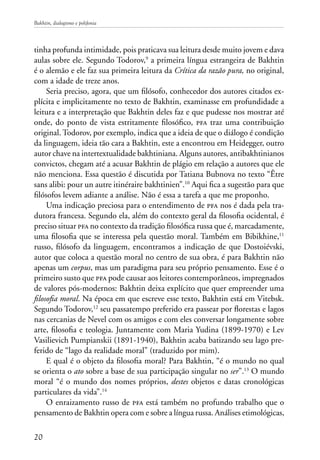 Bakhtin, dialogismo e polifonia
20
tinha profunda intimidade, pois praticava sua leitura desde muito jovem e dava
aulas sobre ele. Segundo Todorov,9
a primeira língua estrangeira de Bakhtin
é o alemão e ele faz sua primeira leitura da Crítica da razão pura, no original,
com a idade de treze anos.
Seria preciso, agora, que um filósofo, conhecedor dos autores citados ex-
plícita e implicitamente no texto de Bakhtin, examinasse em profundidade a
leitura e a interpretação que Bakhtin deles faz e que pudesse nos mostrar até
onde, do ponto de vista estritamente filosófico, pfa traz uma contribuição
original. Todorov, por exemplo, indica que a ideia de que o diálogo é condição
da linguagem, ideia tão cara a Bakhtin, este a encontrou em Heidegger, outro
autor chave na intertextualidade bakhtiniana. Alguns autores, antibakhtinianos
convictos, chegam até a acusar Bakhtin de plágio em relação a autores que ele
não menciona. Essa questão é discutida por Tatiana Bubnova no texto “Être
sans alibi: pour un autre itinéraire bakhtinien”.10
Aqui fica a sugestão para que
filósofos levem adiante a análise. Não é essa a tarefa a que me proponho.
Uma indicação preciosa para o entendimento de pfa nos é dada pela tra-
dutora francesa. Segundo ela, além do contexto geral da filosofia ocidental, é
preciso situar pfa no contexto da tradição filosófica russa que é, marcadamente,
uma filosofia que se interessa pela questão moral. Também em Bibikhine,11
russo, filósofo da linguagem, encontramos a indicação de que Dostoiévski,
autor que coloca a questão moral no centro de sua obra, é para Bakhtin não
apenas um corpus, mas um paradigma para seu próprio pensamento. Esse é o
primeiro susto que pfa pode causar aos leitores contemporâneos, impregnados
de valores pós-modernos: Bakhtin deixa explícito que quer empreender uma
filosofia moral. Na época em que escreve esse texto, Bakhtin está em Vitebsk.
Segundo Todorov,12
seu passatempo preferido era passear por florestas e lagos
nas cercanias de Nevel com os amigos e com eles conversar longamente sobre
arte, filosofia e teologia. Juntamente com Maria Yudina (1899-1970) e Lev
Vasilievich Pumpianskii (1891-1940), Bakhtin acaba batizando seu lago pre-
ferido de “lago da realidade moral” (traduzido por mim).
E qual é o objeto da filosofia moral? Para Bakhtin, “é o mundo no qual
se orienta o ato sobre a base de sua participação singular no ser”.13
O mundo
moral “é o mundo dos nomes próprios, destes objetos e datas cronológicas
particulares da vida”.14
O enraizamento russo de pfa está também no profundo trabalho que o
pensamento de Bakhtin opera com e sobre a língua russa. Análises etimológicas,
 