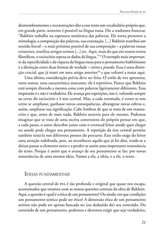 Para uma filosofia do ato
21
desmembramentos e reconstruções dão a esse texto um vocabulário próprio que,
em grande parte, somente é possível na língua russa. Diz a tradutora francesa:
“Bakhtin trabalha na espessura semântica das palavras. Ele torna presentes a
etimologia, a composição das palavras, sua conotação. [...] Bakhtin reatribui um
sentido literal – o mais próximo possível de sua composição – a palavras russas
existentes, reutiliza antigos termos [...] etc. Aqui, mais do que em outros textos
filosóficos, o raciocínio esposa os dados da língua.”15
O exemplo mais importan-
te da especificidade e da riqueza da língua russa para o pensamento bakhtiniano
é a distinção entre duas formas de verdade – istina e pravda. Essa é uma distin-
ção crucial, que já tratei em meu artigo anterior16
e que voltarei a tratar aqui.
Uma última consideração prévia deve ser feita. O estilo de pfa apresenta,
entre outras, uma característica marcante: ele é repetitivo. Parece que Bakhtin
está sempre dizendo a mesma coisa com palavras ligeiramente diferentes. Essa
impressão é e não é verdadeira. Ele avança por repetições, isto é, voltando sempre
ao cerne do raciocínio e à tese central. Mas, a cada retomada, é como se esse
cerne se ampliasse, ganhasse novas consequências, abrangesse novas esferas e,
assim, ampliasse sua significação. Cabe lembrar de que se trata de um manus-
crito e que, antes de mais nada, Bakhtin escrevia para ele mesmo. Podemos
imaginar que se trata de uma escrita construtora do próprio pensar em que,
a cada passo, o autor descobre junto com o eventual leitor aonde quer chegar
ou aonde pode chegar seu pensamento. A repetição da tese central permite
também testá-la nos diferentes pontos do percurso. Esse estilo exige do leitor
uma atenção redobrada, pois, ao reconhecer aquilo que já foi dito, tende-se a
deixar passar o elemento novo e a perder-se assim uma importante ressonância
do texto. Porque é assim que o avanço de seu pensamento se faz: por novas
ressonâncias de uma mesma ideia. Vamos a ela, a ideia, e a ele, o texto.
Ideias fundamentais
A questão central de pfa é tão profunda e original que quase nos escapa,
acostumados que estamos com as outras questões centrais da obra de Bakhtin.
Aqui, a questão é: qual é a ética de um pensamento? Ou ainda: em que condições
um pensamento teórico pode ser ético? A dimensão ética de um pensamento
teórico não pode ser apenas buscada no (ou deduzida do) seu conteúdo. Do
conteúdo de um pensamento, podemos e devemos exigir que seja verdadeiro,
 