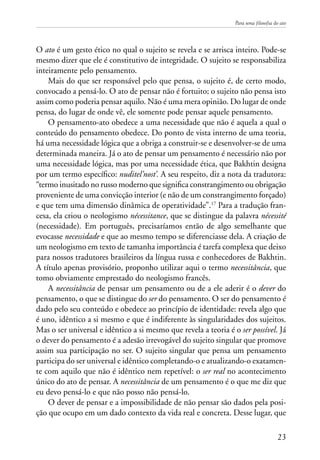 Para uma filosofia do ato
23
O ato é um gesto ético no qual o sujeito se revela e se arrisca inteiro. Pode-se
mesmo dizer que ele é constitutivo de integridade. O sujeito se responsabiliza
inteiramente pelo pensamento.
Mais do que ser responsável pelo que pensa, o sujeito é, de certo modo,
convocado a pensá-lo. O ato de pensar não é fortuito; o sujeito não pensa isto
assim como poderia pensar aquilo. Não é uma mera opinião. Do lugar de onde
pensa, do lugar de onde vê, ele somente pode pensar aquele pensamento.
O pensamento-ato obedece a uma necessidade que não é aquela a qual o
conteúdo do pensamento obedece. Do ponto de vista interno de uma teoria,
há uma necessidade lógica que a obriga a construir-se e desenvolver-se de uma
determinada maneira. Já o ato de pensar um pensamento é necessário não por
uma necessidade lógica, mas por uma necessidade ética, que Bakhtin designa
por um termo específico: nuditel’nost’. A seu respeito, diz a nota da tradutora:
“termo inusitado no russo moderno que significa constrangimento ou obrigação
proveniente de uma convicção interior (e não de um constrangimento forçado)
e que tem uma dimensão dinâmica de operatividade”.17
Para a tradução fran-
cesa, ela criou o neologismo nécessitance, que se distingue da palavra nécessité
(necessidade). Em português, precisaríamos então de algo semelhante que
evocasse necessidade e que ao mesmo tempo se diferenciasse dela. A criação de
um neologismo em texto de tamanha importância é tarefa complexa que deixo
para nossos tradutores brasileiros da língua russa e conhecedores de Bakhtin.
A título apenas provisório, proponho utilizar aqui o termo necessitância, que
tomo obviamente emprestado do neologismo francês.
A necessitância de pensar um pensamento ou de a ele aderir é o dever do
pensamento, o que se distingue do ser do pensamento. O ser do pensamento é
dado pelo seu conteúdo e obedece ao princípio de identidade: revela algo que
é uno, idêntico a si mesmo e que é indiferente às singularidades dos sujeitos.
Mas o ser universal e idêntico a si mesmo que revela a teoria é o ser possível. Já
o dever do pensamento é a adesão irrevogável do sujeito singular que promove
assim sua participação no ser. O sujeito singular que pensa um pensamento
participa do ser universal e idêntico completando-o e atualizando-o exatamen-
te com aquilo que não é idêntico nem repetível: o ser real no acontecimento
único do ato de pensar. A necessitância de um pensamento é o que me diz que
eu devo pensá-lo e que não posso não pensá-lo.
O dever de pensar e a impossibilidade de não pensar são dados pela posi-
ção que ocupo em um dado contexto da vida real e concreta. Desse lugar, que
 