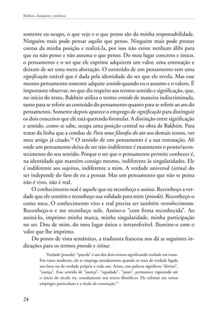 Bakhtin, dialogismo e polifonia
24
somente eu ocupo, o que vejo e o que penso são da minha responsabilidade.
Ninguém mais pode pensar aquilo que penso. Ninguém mais pode prestar
contas da minha posição e realizá-la, por isso não existe nenhum álibi para
que eu não pense e não assuma o que penso. Do meu lugar concreto e único,
o pensamento e o ser que ele exprime adquirem um valor, uma entonação e
deixam de ser uma mera abstração. O conteúdo de um pensamento tem uma
significação estável que é dada pela identidade do ser que ele revela. Mas esse
mesmo pensamento somente adquire sentido quando eu o assumo e o valoro. É
importante observar, no que diz respeito aos termos sentido e significação, que,
no início do texto, Bakhtin utiliza o termo sentido de maneira indiscriminada,
tanto para se referir ao conteúdo do pensamento quanto para se referir ao ato do
pensamento. Somente depois aparece o emprego de significação para distinguir
os dois conceitos que ele está querendo formular. A distinção entre significação
e sentido, como se sabe, ocupa uma posição central na obra de Bakhtin. Para
tratar da linha que a conduz de Para uma filosofia do ato aos demais textos, ver
meu artigo já citado.18
O sentido de um pensamento é a sua entonação. Ali
onde um pensamento deixa de ser não-indiferente é exatamente o ponto/acon-
tecimento do seu sentido. Porque o ser que o pensamento permite conhecer é,
na identidade que mantém consigo mesmo, indiferente às singularidades. Ele
é indiferente aos sujeitos, indiferente a mim. A verdade universal (istina) do
ser independe do fato de eu a pensar. Mas um pensamento que não se pensa
não é vivo, não é real.
O conhecimento real é aquele que eu reconheço e assino. Reconheço a ver-
dade que ele contém e reconheço sua validade para mim (pravda). Reconheço-o
como meu. O conhecimento vivo e real precisa ser também reconhecimento.
Reconheço-o e me reconheço nele. Assino-o “com firma reconhecida”. Ao
assiná-lo, imprimo minha marca, minha singularidade, minha participação
no ser. Dou de mim, do meu lugar único e intransferível. Ilumino-o com o
valor que lhe imprimo.
Do ponto de vista semântico, a tradutora francesa nos dá as seguintes in-
dicações para os termos pravda e istina:
Verdade [pravda]: “pravda” é um dos dois termos significando verdade em russo.
Em russo moderno, ele se emprega notadamente quando se trata de verdade ligada
aos fatos ou da verdade própria a cada um. Antes, essa palavra significou “direito”,
“justiça”. Esse sentido de “justiça”, “equidade”, “justo”, permanece vigorando até
o início do século xx, notadamente nos textos filosóficos. Ele subsiste em certos
empregos particulares e a título de conotação.19
 