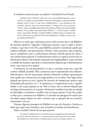 Para uma filosofia do ato
25
A tradutora acrescenta que essa palavra é intraduzível em francês.
Verdade [istina]: Florensky indica que, na sua proximidade linguística com o
verbo ser, “a acepção russa da verdade [istina], fixou nela própria a noção de realidade
absoluta: istina é o que é, o que existe verdadeiramente [...] por oposição ao que
é ilusório, aparente, não-real, sem permanência. A língua russa marca na palavra
“istina” o aspecto ontológico dessa ideia. Istina significa também uma autoidentidade
absoluta, uma exatidão, uma autenticidade absoluta”. [...] Istina se aplica à verdade
teórica, matemática, filosófica. O próprio Bakhtin sublinha aqui [e na sequência do
texto] a diferença de sentido dos dois termos designando a verdade em russo, com
sua implicação filosófica.20
Observe-se então que a distinção entre os dois termos não é, em Bakhtin,
de natureza opositiva. Segundo a indicação anterior, o que se opõe a istina é
a ilusão, o que não é real. Ora, para Bakhtin, pravda é exatamente aquilo que
confere realidade a um pensamento. Pravda e istina, portanto, não se opõem,
mas se completam, pois o conhecimento abstrato, dotado apenas de istina, é
um conhecimento parcial. O conhecimento teórico é o aspecto técnico do co-
nhecimento último. Sua inclusão responsável na singularidade é o que constitui
a verdade da situação e que dota o conhecimento daquilo que é absolutamente
novo e que nunca irá se repetir.
A assinatura de um pensamento é o que o constitui como ato e que lhe
confere validade (pravda). Mas a assinatura não é expressão de uma subjetivi-
dade fortuita, e sim de uma posição. Assinar é iluminar e validar o pensamento
com aquilo que somente do meu lugar pode-se ver ou dizer. Esse lugar único
daquele que pensa ou cria é aquele do conceito de exotopia que aparece aqui
formulado pela primeira vez.21
A assinatura é o compromisso com a singula-
ridade e com a participação no ser. Não se furtar, não se subtrair daquilo que
seu lugar único permite ver e pensar. Assinatura é também inscrição na relação
de alteridade: é confronto e conflito com os outros sujeitos. E por fim, pode-
se dizer que a assinatura em Bakhtin é o atestado da passagem do sujeito por
um dado espaço-tempo: ser real e concreto que se apropria de seu contexto,
assumindo-o em ato.
Vejamos algumas passagens de Bakhtin em que ele formula e ilumina as
ideias que aqui tentei sintetizar, mas tornando-as minhas inevitavelmente.
Sobre a verdade (istina) de um pensamento:
O caráter de verdade teórica é necessário para que o julgamento seja imperativo
para mim, mas não é suficiente. [...] a justeza técnica irrepreensível de um ato ainda
não decide de seu valor moral. A verdade teórica é técnica em relação ao dever. [...]
 