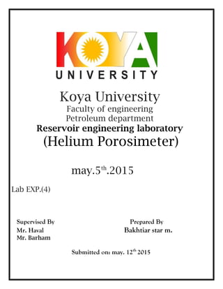 Koya University
Faculty of engineering
Petroleum department
Reservoir engineering laboratory
(Helium Porosimeter)
may.5th
.2015
Lab EXP.(4)
Supervised By Prepared By
Mr. Haval Bakhtiar star m.
Mr. Barham
Submitted on: may. 12th
2015
 