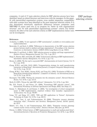 companies. A total of 17 main selection criteria for ERP selection process have been
identiﬁed, based on related literature and interviews with the managers. In this paper,
ﬁt with parent/allied organisation systems, cross module integration, compatibility
with other systems have been identiﬁed as the most important selection criteria. It is
also determined statistically signiﬁcant differences between companies used
MRP/MRP II versus used own or no program for “better ﬁt with organisational
structure” and “ﬁt with parent/allied organisational systems” criteria. For further
research, the effect of the each selection criteria on ERP implementations failure rates
can be investigated.
References
Avshalom, A. (2000), “A new approach to ERP customisation”, available at: www.erpfans.com/
erpfans/eshbel.htm
Bernroider, E. and Koch, S. (2000), “Differences in characteristics of the ERP system selection
process between small or medium and large organizations”, Proceedings of the Americas
Conference on Information Systems (AMCIS 2000), Long Beach, CA, pp. 1022-8.
Bernroider, E. and Koch, S. (2001), “ERP selection process in midsize and large organizations”,
Business Process Management Journal, Vol. 7 No. 3, pp. 251-7.
Bingi, P., Sharma, M.K. and Godla, J.K. (1999), “Critical issues affecting an ERP implementation”,
Information Systems Management, Vol. 16 No. 3, pp. 7-12.
Brewer, G. (2000), “On the road to successful ERP”, Instrumentation & Control Systems, Vol. 73
No. 5, pp. 49-58.
Chung, W.W.C. and Chik, S.K.O. (2001), “Computerization strategy for small manufacturing
enterprises in Hong Kong”, International Journal of Computer Integrated Manufacturing,
Vol. 14 No. 2, pp. 141-53.
Chung, W.W.C., Tam, M.M.C., Saxena, K.B.C. and Yung, K.L. (1993), “Evaluation of DSS use in
Hong Kong manufacturing industries”, Computers in Industry: An International Journal,
Vol. 21 No. 3, pp. 307-24.
Davenport, T.H. (1998), “Putting the enterprise into the enterprise system”, Harvard Business
Review, Vol. 16 No. 4, pp. 121-31.
Hecht, B. (1997), “Choose the right ERP software”, Datamation, Vol. 43 No. 3, pp. 56-8.
Illa, X.B., Franch, X. and Pastor, J.A. (2000), “Formalising ERP selection criteria”, 10th
International Workshop on Software Speciﬁcation and Design, IEEE, San Diego, CA.
Kumar, V., Maheshwari, B. and Kumar, U. (2003), “An investigation of critical management
issues in ERP implementation: empirical evidence from Canadian organization’s”,
Technovation, Vol. 23, pp. 793-807.
Liang, T.P. and Hung, S.Y. (1997), “DSS and EIS applications in Taiwan”, Information
Technology & People, Vol. 10 No. 4, pp. 303-15.
Mabert, A.V., Soni, A. and Venkataramanan, M. (2000), “Enterprise resource planning:
measuring value”, Production and Inventory Management Journal, 3rd/4th quarter,
pp. 46-51.
Mabert, A.V., Soni, A. and Venkataramanan, M.A. (2001), “Enterprise resource planning:
common myths versus evolving reality”, Business Horizons, May-June, pp. 69-76.
Petroni, A. (2002), “Critical factors of MRP implementation in small and medium-sized ﬁrms”,
International Journal of Operations & Production Management, Vol. 22 No. 3, pp. 329-48.
ERP package-
selecting criteria
85
 