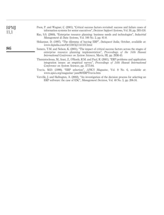Poon, P. and Wagner, C. (2001), “Critical success factors revisited: success and failure cases of
information systems for senior executives”, Decision Support Systems, Vol. 30, pp. 393-418.
Rao, S.S. (2000), “Enterprise resource planning: business needs and technologies”, Industrial
Management & Data Systems, Vol. 100 No. 2, pp. 81-8.
Shikarpur, D. (1997), “The dilemma of buying ERP”, Dataquest India, October, available at:
www.dqindia.com/Oct159/3ij1141101.html
Somers, T.M. and Nelson, K. (2001), “The impact of critical success factors across the stages of
enterprise resource planning implementation”, Proceedings of the 34th Hawaii
International Conference on System Sciences, Mavis, HI, pp. 2936-45.
Themistocleous, M., Irani, Z., O’Keefe, R.M. and Paul, R. (2001), “ERP problems and application
integration issues: an empirical survey”, Proceedings of 34th Hawaii International
Conference on System Sciences, pp. 3775-84.
Travis, M.D. (1999), “ERP selection”, APICS Magazine, Vol. 8 No. 6, available at:
www.apics.org/magazine/ june99/ERPTravis.htm
Verville, J. and Hallingten, A. (2002), “An investigation of the decision process for selecting an
ERP software: the case of ESC”, Management Decision, Vol. 40 No. 3, pp. 206-16.
BPMJ
11,1
86
 