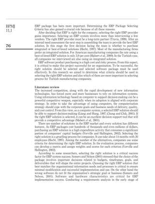 ERP package has been more important. Determining the ERP Package Selecting
Criteria has also gained a crucial role because of all these reasons.
After deciding that ERP is right for the company, selecting the right ERP provider
gains importance. Selecting an ERP system involves more than interviewing a few
vendors. The right ERP provider must be a long-term partner (Travis, 1999). After an
internal need assessment the next step is assembling the team to provide the best ERP
solution. In this stage the ﬁrst decision facing the team is whether to purchase
integrated or best-of-breed solutions (Hecht, 1997). Most of the manufacturing ﬁrms
prefer an integrated solution. For American manufacturing companies the rate using a
best-of-breed ERP solution is only 3.9 per cent (Mabert et al., 2000). In the Turkish case,
all companies we interviewed are also using an integrated solution.
ERP software product purchasing is a high cost and risky process. From this aspect,
it is critical to make this project successful for an organisation. To be successful, the
right solution should be selected and selected software package must be used
effectively. In this research we aimed to determine what criteria should be used in
selecting the right ERP solution and also which of them are more important in selecting
process for Turkish manufacturing companies.
Literature review
The increased competition, along with the rapid development of new information
technologies, has forced more and more businesses to rely on information systems.
Using information technology based on computer to support decision-making can be a
powerful competitive weapon, especially when its adoption is aligned with corporate
strategy. In order to take the advantage of using computers, the computerisation
strategy should cope with the corporate goals and business needs of delivery, quality,
and cost control. From this view, as a computer system, a selected ERP solution should
be able to support decision-making (Liang and Hung, 1997; Chung and Chik, 2001). If
the right ERP solution is selected, it can be an excellent decision support tool that will
provide a competitive advantage (Mabert et al., 2001).
There are number of solutions in the ERP market and every solution has different
features. As ERP packages cost hundreds of thousands and even millions of dollars,
purchasing an ERP solution is a high expenditure activity that consumes a signiﬁcant
portion of companies’ capital budgets (Verville and Hallingten, 2002). Selecting the
right solution is a gruelling process for companies. It can take about 14 months with 20
employees (Hecht, 1997). Among the number of the alternatives, companies use some
criteria for determining the right ERP solution. In the evaluation process, companies
can develop a matrix and assign weights and scores for each criterion (Verville and
Hallingten, 2002).
According to some researchers, selecting the right solution is a critical success
factor for ERP system success. Somers and Nelson (2001) stressed that the choice of the
package involves important decisions related to budgets, timeframes, goals, and
deliverables that will shape the entire projects. Choosing the right ERP solution that
best matches the organisational information needs and processes is critical to ensure
minimal modiﬁcation and successful implementation and use. On the other hand the
wrong software do not ﬁt the organisation’s strategic goal or business (Somers and
Nelson, 2001). Software and hardware characteristics are critical for ERP
implementation success. Conducting a requirements analysis in the early stage of
BPMJ
11,1
76
 