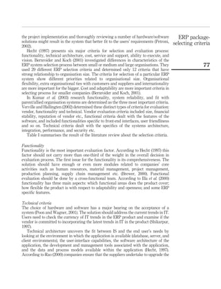 the project implementation and thoroughly reviewing a number of hardware/software
solutions might result in the system that better ﬁt to the users’ requirements (Petroni,
2002).
Hecht (1997) presents six major criteria for selection and evaluation process:
functionality, technical architecture, cost, service and support, ability to execute, and
vision. Bernroider and Koch (2001) investigated differences in characteristics of the
ERP system selection process between small or medium and large organisations. They
used 29 different ERP selection criteria and determined only 12 criteria that have
strong relationship to organisation size. The criteria for selection of a particular ERP
system show different priorities related to organisational size. Organisational
ﬂexibility, extra organisational ties with customers and suppliers and internationality
are more important for the bigger. Cost and adaptability are more important criteria in
selecting process for smaller companies (Bernroider and Koch, 2001).
In Kumar et al. (2003) research functionality, system reliability, and ﬁt with
parent/allied organisation systems are determined as the three most important criteria.
Verville and Hallingten (2002) determined three distinct types of criteria for evaluation:
vendor, functionality and technical. Vendor evaluation criteria included size, ﬁnancial
stability, reputation of vendor etc., functional criteria dealt with the features of the
software, and included functionalities speciﬁc to front-end interfaces, user friendliness
and so on. Technical criteria dealt with the speciﬁcs of the systems architecture,
integration, performance, and security etc.
Table I summarises the result of the literature review about the selection criteria.
Functionality
Functionality is the most important evaluation factor. According to Hecht (1997) this
factor should not carry more than one-third of the weight in the overall decision in
evaluation process. The ﬁrst issue for the functionality is its comprehensiveness. The
solution should have enough or even more modules related to companies’ core
activities such as human resources, material management, project management,
production planning, supply chain management etc. (Brewer, 2000). Functional
evaluation should be done by a cross-functional team. According to Illa et al. (2000)
functionality has three main aspects: which functional areas does the product cover;
how ﬂexible the product is with respect to adaptability and openness; and some ERP
speciﬁc features.
Technical criteria
The choice of hardware and software has a major bearing on the acceptance of a
system (Poon and Wagner, 2001). The solution should address the current trends in IT.
Users need to check the currency of IT trends in the ERP product and examine if the
vendor is committed to incorporating the latest trends in IT in the product (Shikarpur,
1997).
Technical architecture uncovers the ﬁt between IS and the end user’s needs by
looking at the environment in which the application is available (database, server, and
client environments), the user-interface capabilities, the software architecture of the
application, the development and management tools associated with the application,
and the data and process models available within the application (Hecht, 1997).
According to Rao (2000) companies ensure that the suppliers undertake to upgrade the
ERP package-
selecting criteria
77
 