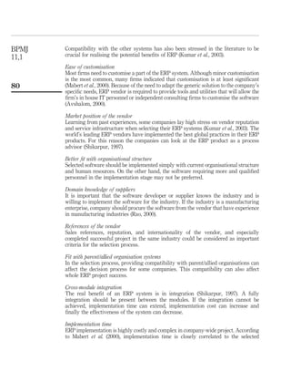 Compatibility with the other systems has also been stressed in the literature to be
crucial for realising the potential beneﬁts of ERP (Kumar et al., 2003).
Ease of customisation
Most ﬁrms need to customise a part of the ERP system. Although minor customisation
is the most common, many ﬁrms indicated that customisation is at least signiﬁcant
(Mabert et al., 2000). Because of the need to adapt the generic solution to the company’s
speciﬁc needs, ERP vendor is required to provide tools and utilities that will allow the
ﬁrm’s in house IT personnel or independent consulting ﬁrms to customise the software
(Avshalom, 2000).
Market position of the vendor
Learning from past experiences, some companies lay high stress on vendor reputation
and service infrastructure when selecting their ERP systems (Kumar et al., 2003). The
world’s leading ERP vendors have implemented the best global practices in their ERP
products. For this reason the companies can look at the ERP product as a process
advisor (Shikarpur, 1997).
Better ﬁt with organisational structure
Selected software should be implemented simply with current organisational structure
and human resources. On the other hand, the software requiring more and qualiﬁed
personnel in the implementation stage may not be preferred.
Domain knowledge of suppliers
It is important that the software developer or supplier knows the industry and is
willing to implement the software for the industry. If the industry is a manufacturing
enterprise, company should procure the software from the vendor that have experience
in manufacturing industries (Rao, 2000).
References of the vendor
Sales references, reputation, and internationality of the vendor, and especially
completed successful project in the same industry could be considered as important
criteria for the selection process.
Fit with parent/allied organisation systems
In the selection process, providing compatibility with parent/allied organisations can
affect the decision process for some companies. This compatibility can also affect
whole ERP project success.
Cross-module integration
The real beneﬁt of an ERP system is in integration (Shikarpur, 1997). A fully
integration should be present between the modules. If the integration cannot be
achieved, implementation time can extend, implementation cost can increase and
ﬁnally the effectiveness of the system can decrease.
Implementation time
ERP implementation is highly costly and complex in company-wide project. According
to Mabert et al. (2000), implementation time is closely correlated to the selected
BPMJ
11,1
80
 