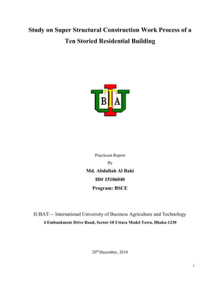 i
Study on Super Structural Construction Work Process of a
Ten Storied Residential Building
Practicum Report
By
Md. Abdullah Al Baki
ID# 15106040
Program: BSCE
IUBAT— International University of Business Agriculture and Technology
4 Embankment Drive Road, Sector-10 Uttara Model Town, Dhaka-1230
20th
December, 2018
 